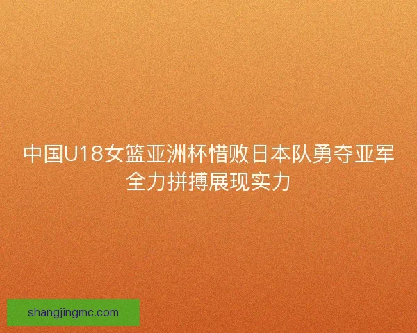 中国U18女篮亚洲杯惜败日本队勇夺亚军全力拼搏展现实力