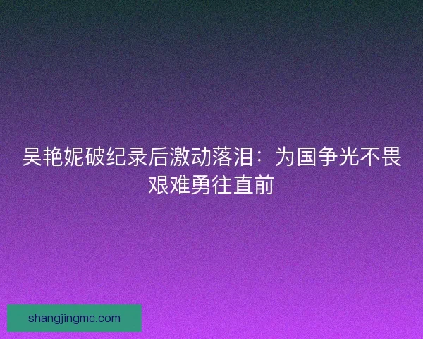 吴艳妮破纪录后激动落泪：为国争光不畏艰难勇往直前