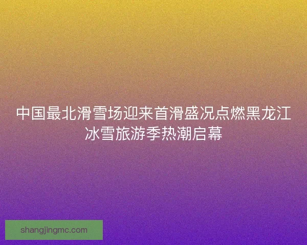 中国最北滑雪场迎来首滑盛况点燃黑龙江冰雪旅游季热潮启幕